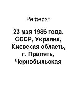 Реферат: 23 мая 1986 года. СССР, Украина, Киевская область, г. Припять, Чернобыльская АЭС